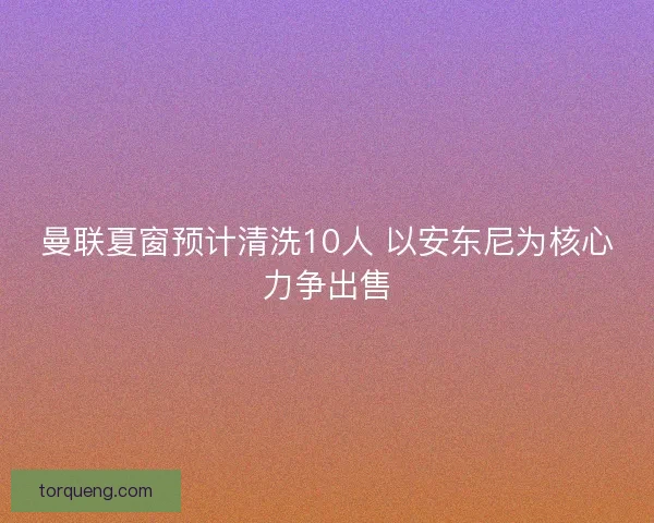 曼联夏窗预计清洗10人 以安东尼为核心力争出售