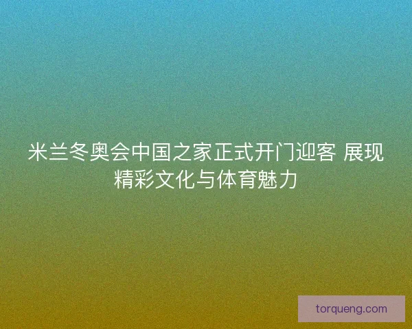 米兰冬奥会中国之家正式开门迎客 展现精彩文化与体育魅力
